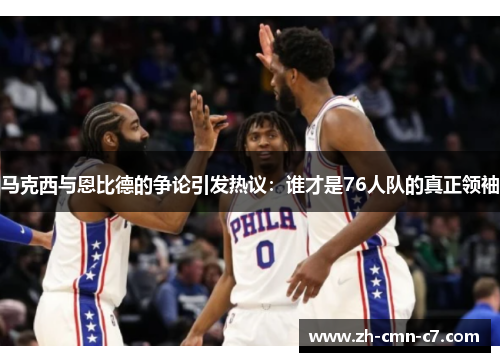 马克西与恩比德的争论引发热议：谁才是76人队的真正领袖
