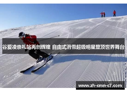 谷爱凌崇礼站再创辉煌 自由式滑雪超级明星登顶世界舞台