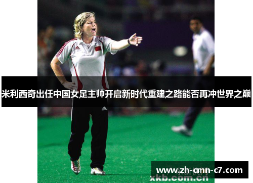 米利西奇出任中国女足主帅开启新时代重建之路能否再冲世界之巅