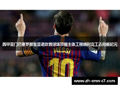 西甲豪门巴塞罗那官宣诺坎普球场顶棚主体工程顺利完工迈向新纪元